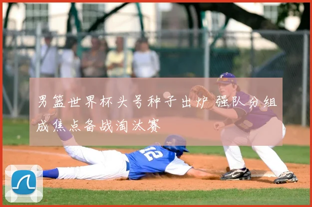 男篮世界杯头号种子出炉 强队分组成焦点备战淘汰赛