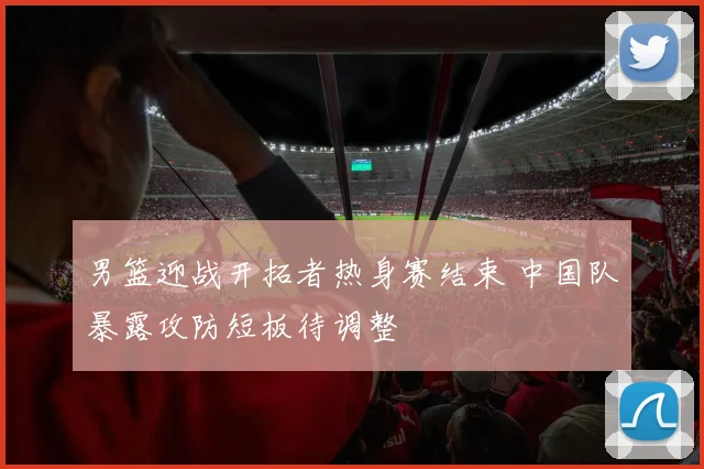 男篮迎战开拓者热身赛结束 中国队暴露攻防短板待调整