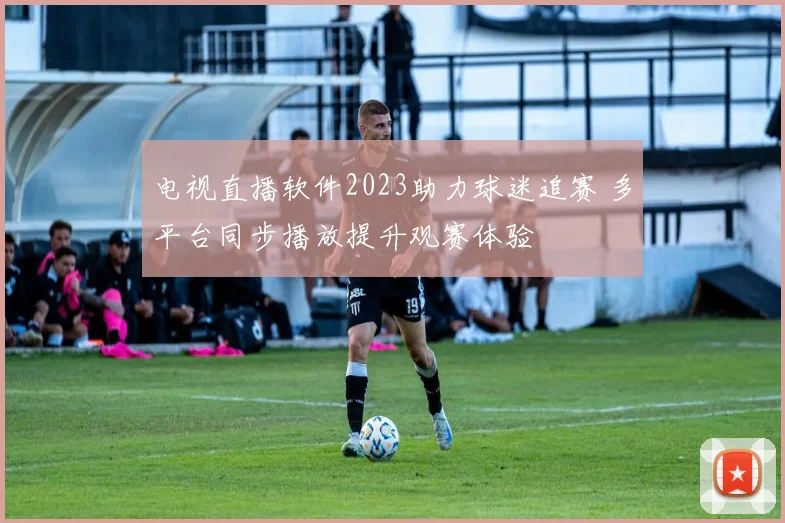 电视直播软件2023助力球迷追赛 多平台同步播放提升观赛体验