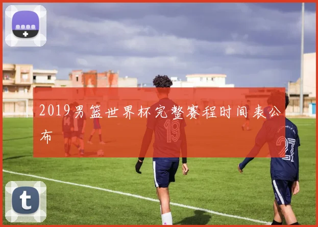 2019男篮世界杯完整赛程时间表公布