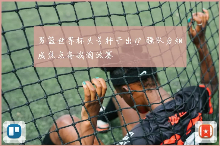 男篮世界杯头号种子出炉 强队分组成焦点备战淘汰赛