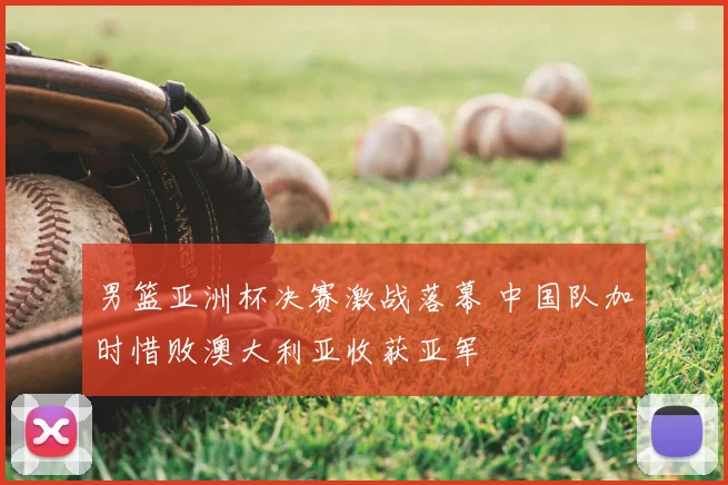 男篮亚洲杯决赛激战落幕 中国队加时惜败澳大利亚收获亚军