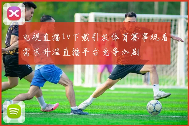 电视直播tv下载引发体育赛事观看需求升温直播平台竞争加剧