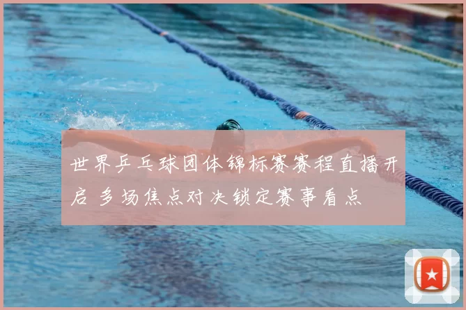世界乒乓球团体锦标赛赛程直播开启 多场焦点对决锁定赛事看点