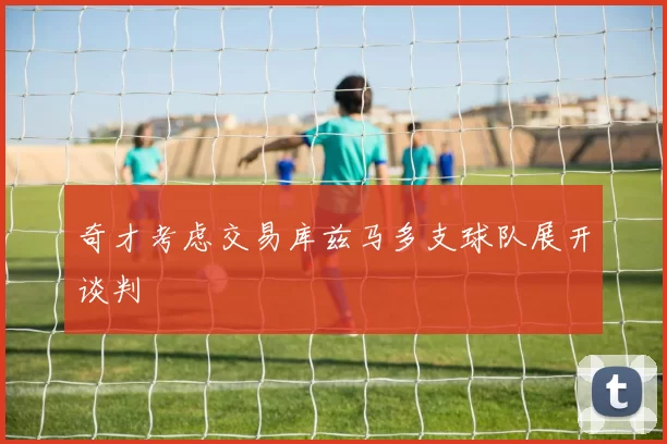 奇才考虑交易库兹马多支球队展开谈判