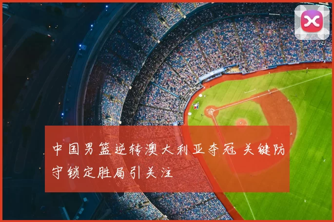 中国男篮逆转澳大利亚夺冠 关键防守锁定胜局引关注
