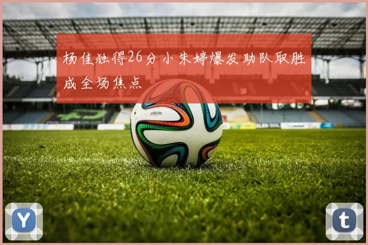 杨佳独得26分小朱婷爆发助队取胜成全场焦点