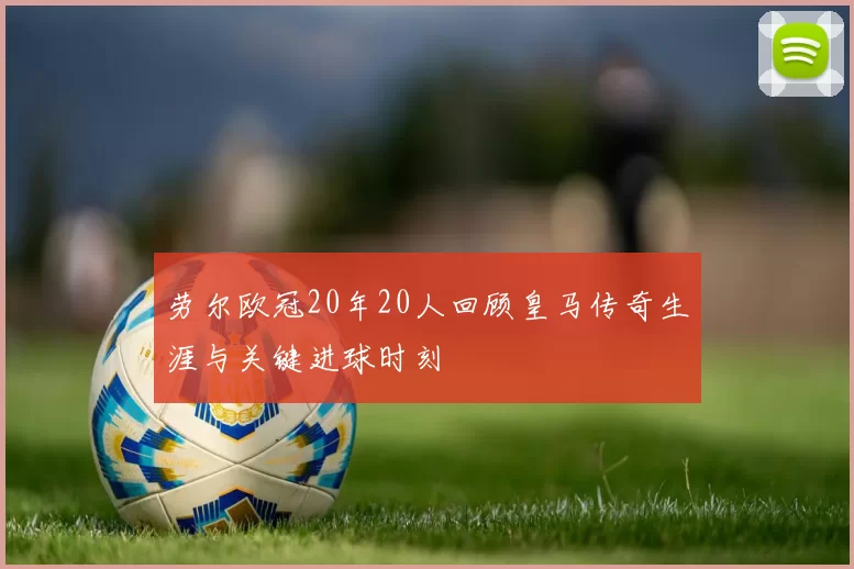 劳尔欧冠20年20人回顾皇马传奇生涯与关键进球时刻