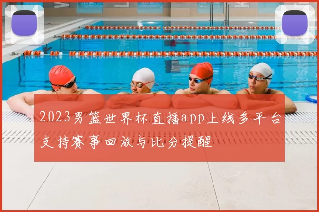 2023男篮世界杯直播app上线多平台支持赛事回放与比分提醒