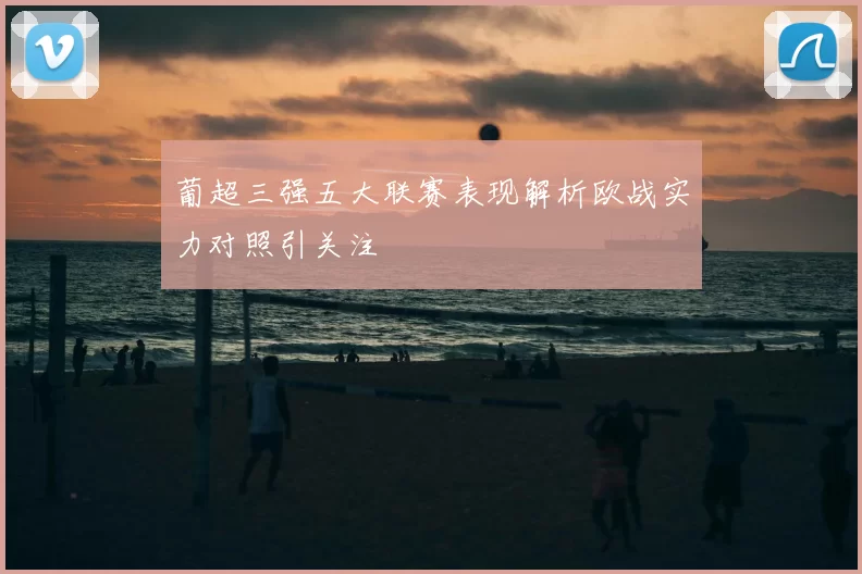 葡超三强五大联赛表现解析欧战实力对照引关注