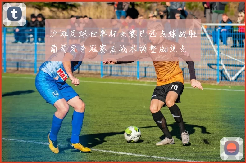 沙滩足球世界杯决赛巴西点球战胜葡萄牙夺冠赛后战术调整成焦点