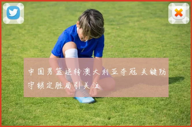 中国男篮逆转澳大利亚夺冠 关键防守锁定胜局引关注