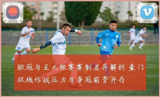 欧冠与五大联赛赛制差异解析 豪门双线作战压力与争冠前景并存