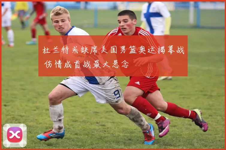 杜兰特或缺席美国男篮奥运揭幕战 伤情成首战最大悬念