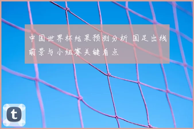 中国世界杯结果预测分析 国足出线前景与小组赛关键看点