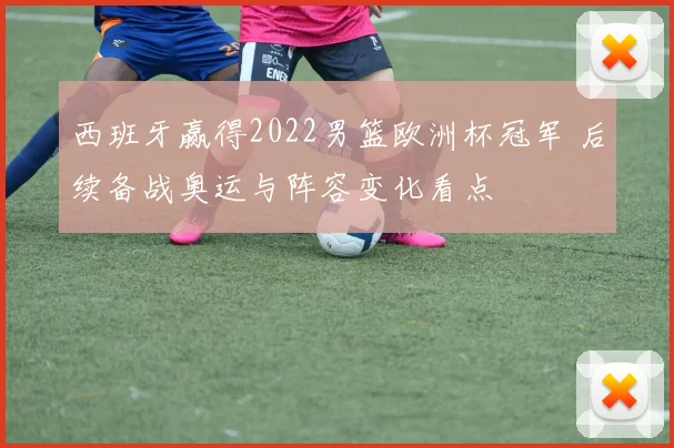 西班牙赢得2022男篮欧洲杯冠军 后续备战奥运与阵容变化看点