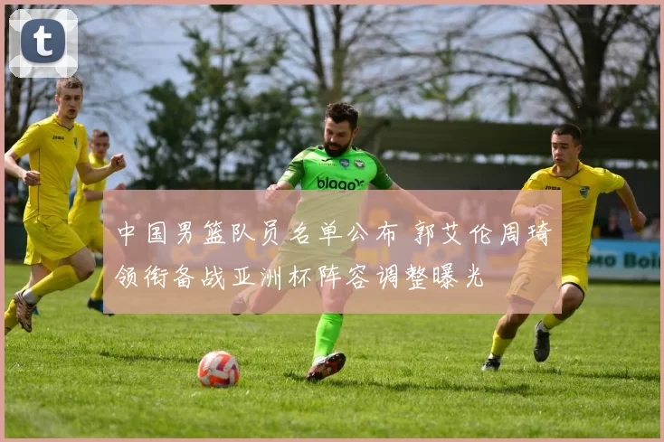 中国男篮队员名单公布 郭艾伦周琦领衔备战亚洲杯阵容调整曝光