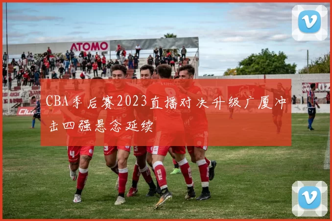 CBA季后赛2023直播对决升级广厦冲击四强悬念延续