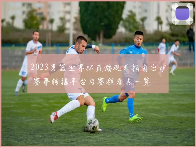 2023男篮世界杯直播观看指南出炉 赛事转播平台与赛程看点一览