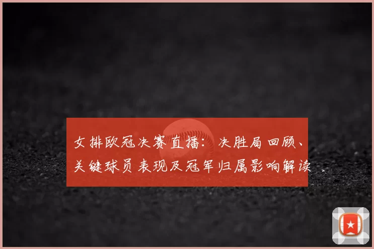 女排欧冠决赛直播：决胜局回顾、关键球员表现及冠军归属影响解读
