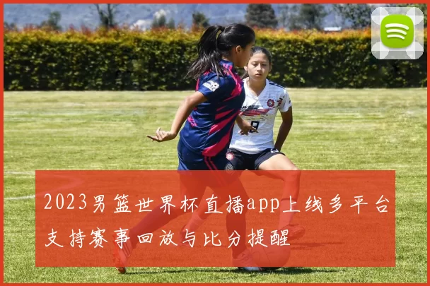 2023男篮世界杯直播app上线多平台支持赛事回放与比分提醒