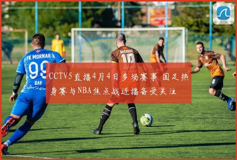 CCTV5直播4月4日多场赛事 国足热身赛与NBA焦点战连播备受关注
