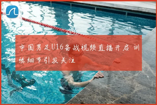 中国男足U16备战视频直播开启 训练细节引发关注