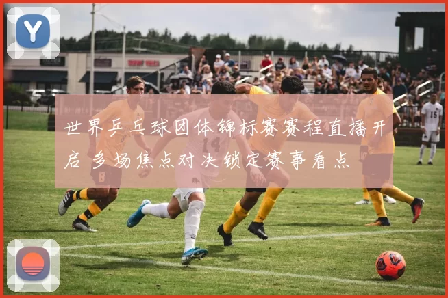 世界乒乓球团体锦标赛赛程直播开启 多场焦点对决锁定赛事看点