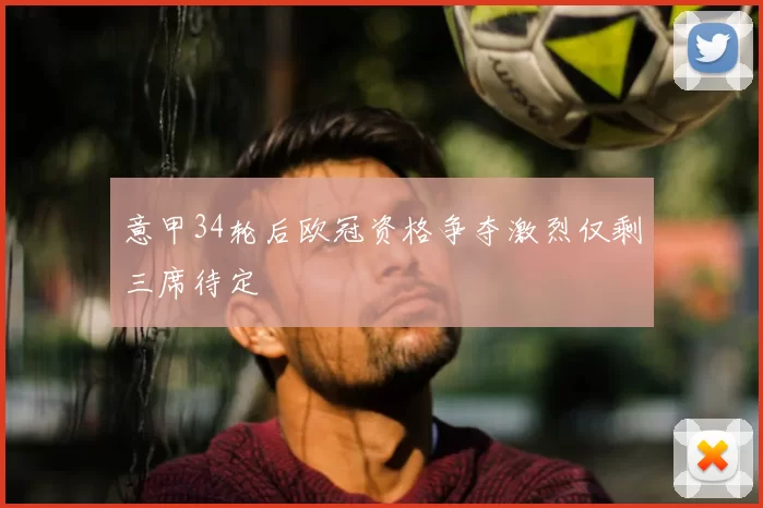 意甲34轮后欧冠资格争夺激烈仅剩三席待定