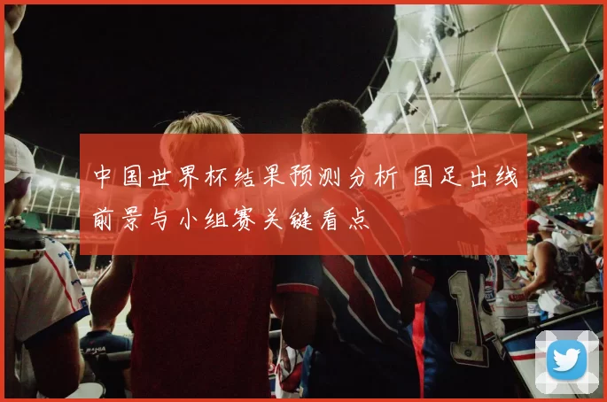 中国世界杯结果预测分析 国足出线前景与小组赛关键看点