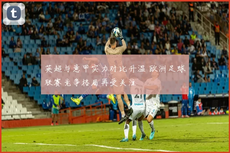 英超与意甲实力对比升温 欧洲足球联赛竞争格局再受关注