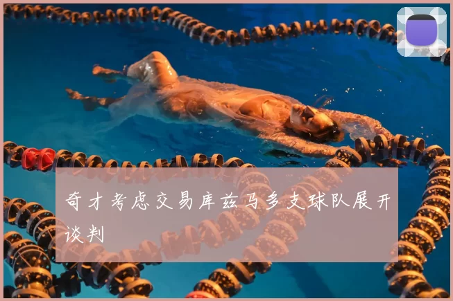 奇才考虑交易库兹马多支球队展开谈判