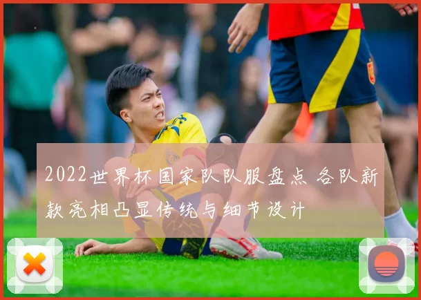 2022世界杯国家队队服盘点 各队新款亮相凸显传统与细节设计