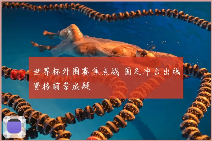世界杯外围赛焦点战 国足冲击出线资格前景成疑